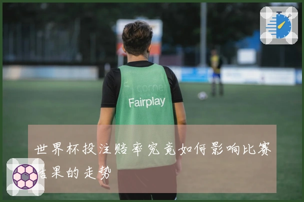 世界杯投注赔率究竟如何影响比赛结果的走势