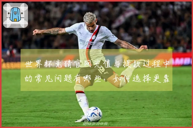 世界杯竞猜官网充值与提款过程中的常见问题有哪些，如何选择更靠谱的平台？
