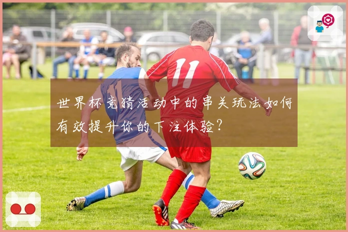 世界杯竞猜活动中的串关玩法如何有效提升你的下注体验？